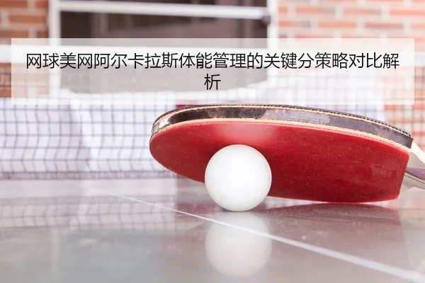 网球美网阿尔卡拉斯体能管理的关键分策略对比解析