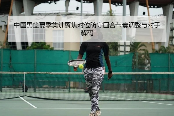 中国男篮夏季集训聚焦对位防守回合节奏调整与对手解码